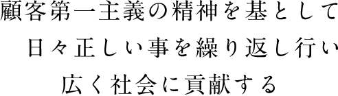 顧客第一主義の精神を基として　日々正しい事を繰り返し行い　広く社会に貢献する